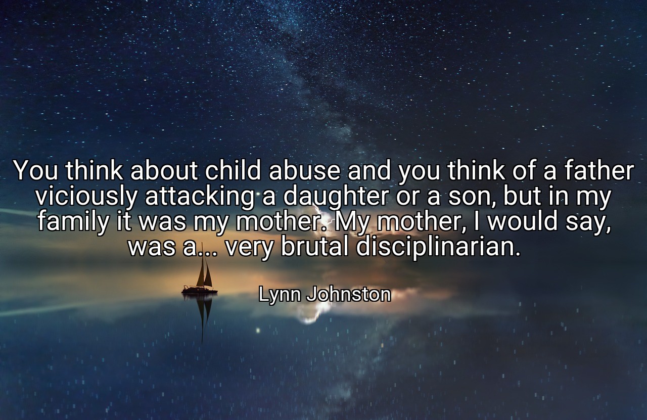 You think about child abuse and you think of a father viciously attacking a daughter or a son, but in my family it was my mother. My mother, I would say, was a... very brutal disciplinarian. - Lynn Johnston
