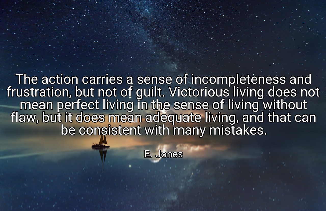 The action carries a sense of incompleteness and frustration, but not of guilt. Victorious living does not mean perfect living in the sense of living without flaw, but it does mean adequate living, and that can be consistent with many mistakes. - E. Jones