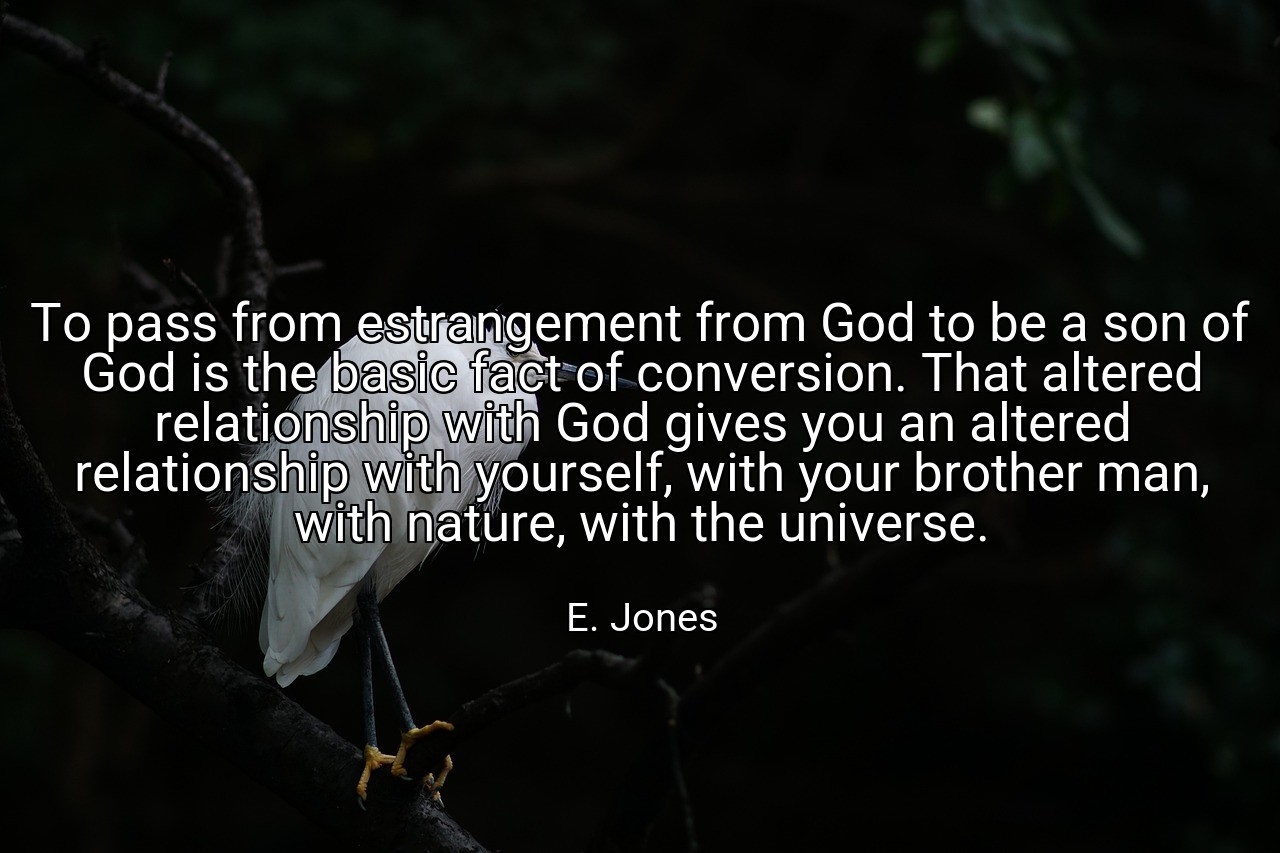 To pass from estrangement from God to be a son of God is the basic fact of conversion. That altered relationship with God gives you an altered relationship with yourself, with your brother man, with nature, with the universe. - E. Jones