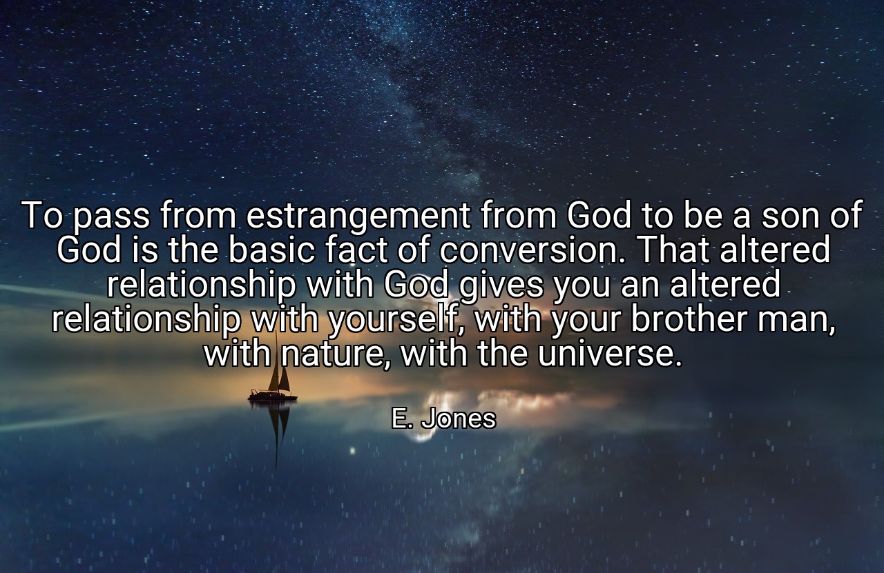 To pass from estrangement from God to be a son of God is the basic fact of conversion. That altered relationship with God gives you an altered relationship with yourself, with your brother man, with nature, with the universe. - E. Jones