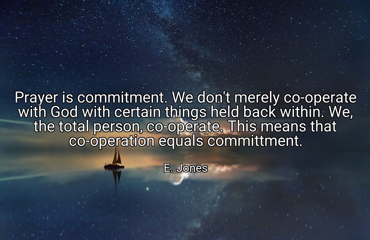 Prayer is commitment. We don't merely co-operate with God with certain things held back within. We, the total person, co-operate. This means that co-operation equals committment. - E. Jones