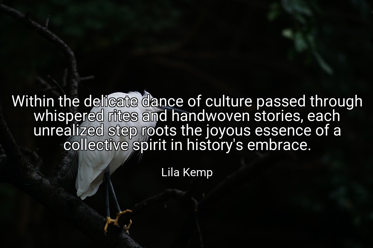 Within the delicate dance of culture passed through whispered rites and handwoven stories, each unrealized step roots the joyous essence of a collective spirit in history's embrace. - Lila Kemp