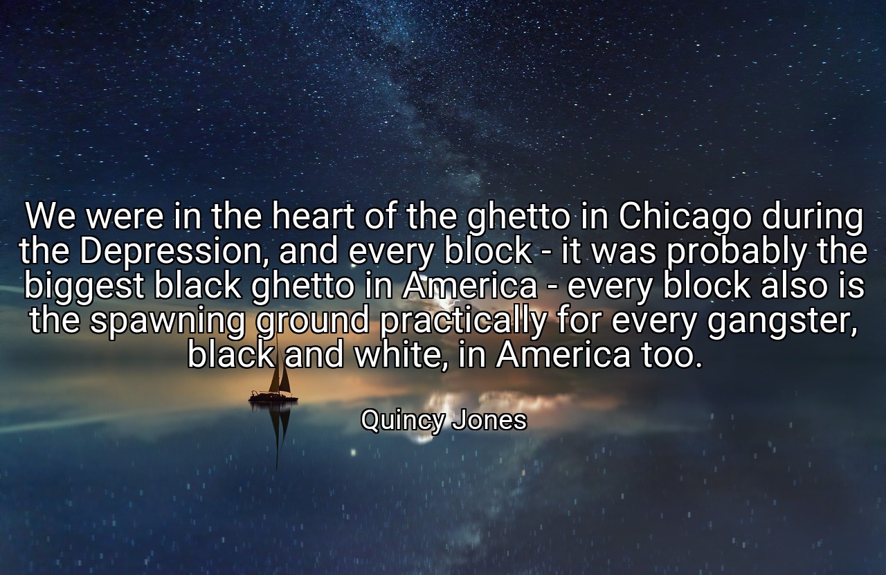 We were in the heart of the ghetto in Chicago during the Depression, and every block - it was probably the biggest black ghetto in America - every block also is the spawning ground practically for every gangster, black and white, in America too. - Quincy Jones