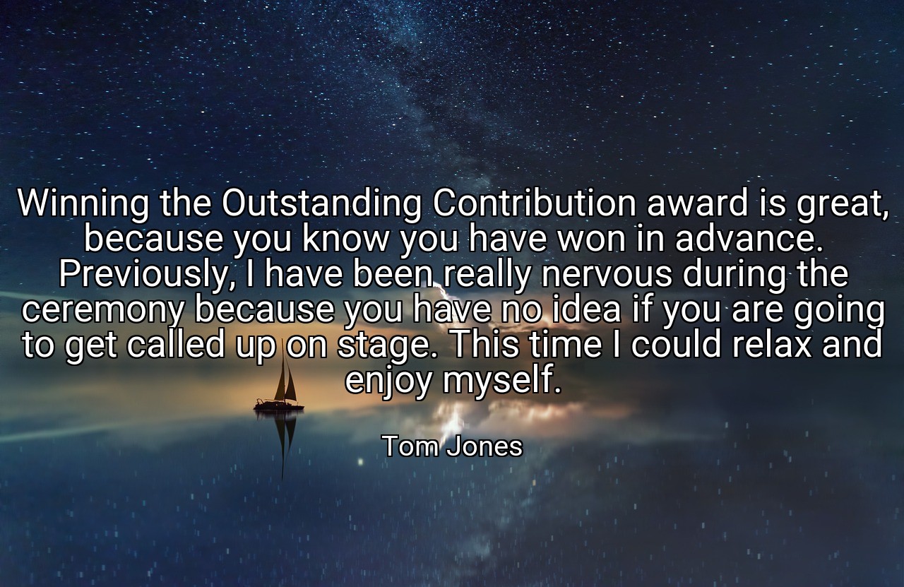 Winning the Outstanding Contribution award is great, because you know you have won in advance. Previously, I have been really nervous during the ceremony because you have no idea if you are going to get called up on stage. This time I could relax and enjoy myself. - Tom Jones
