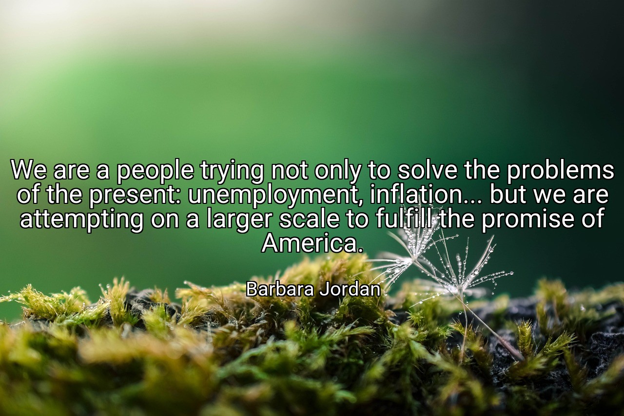 We are a people trying not only to solve the problems of the present: unemployment, inflation... but we are attempting on a larger scale to fulfill the promise of America. - Barbara Jordan
