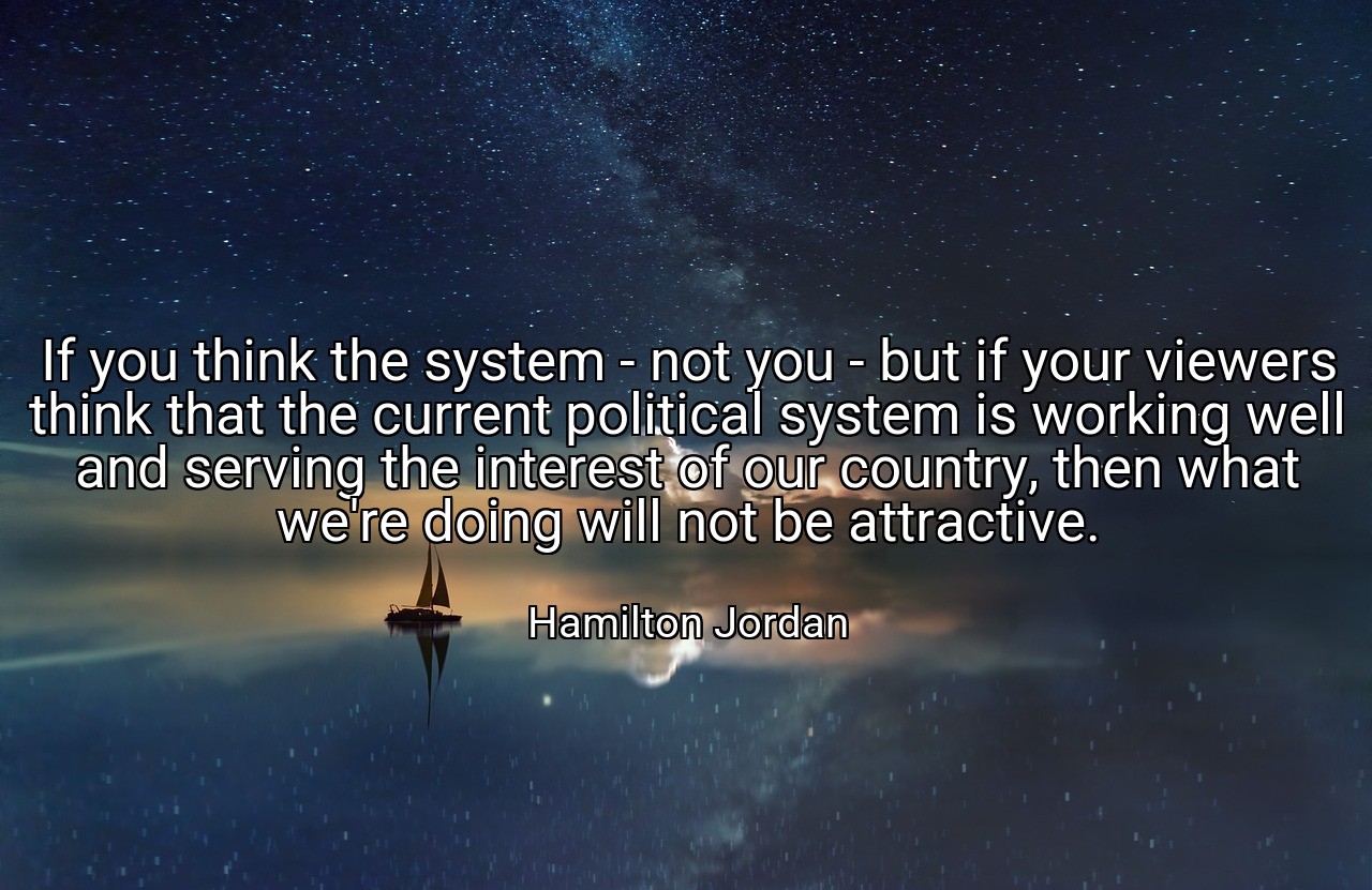If you think the system - not you - but if your viewers think that the current political system is working well and serving the interest of our country, then what we're doing will not be attractive. - Hamilton Jordan