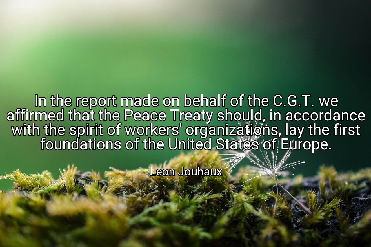 In the report made on behalf of the C.G.T. we affirmed that the Peace Treaty should, in accordance with the spirit of workers' organizations, lay the first foundations of the United States of Europe. - Leon Jouhaux
