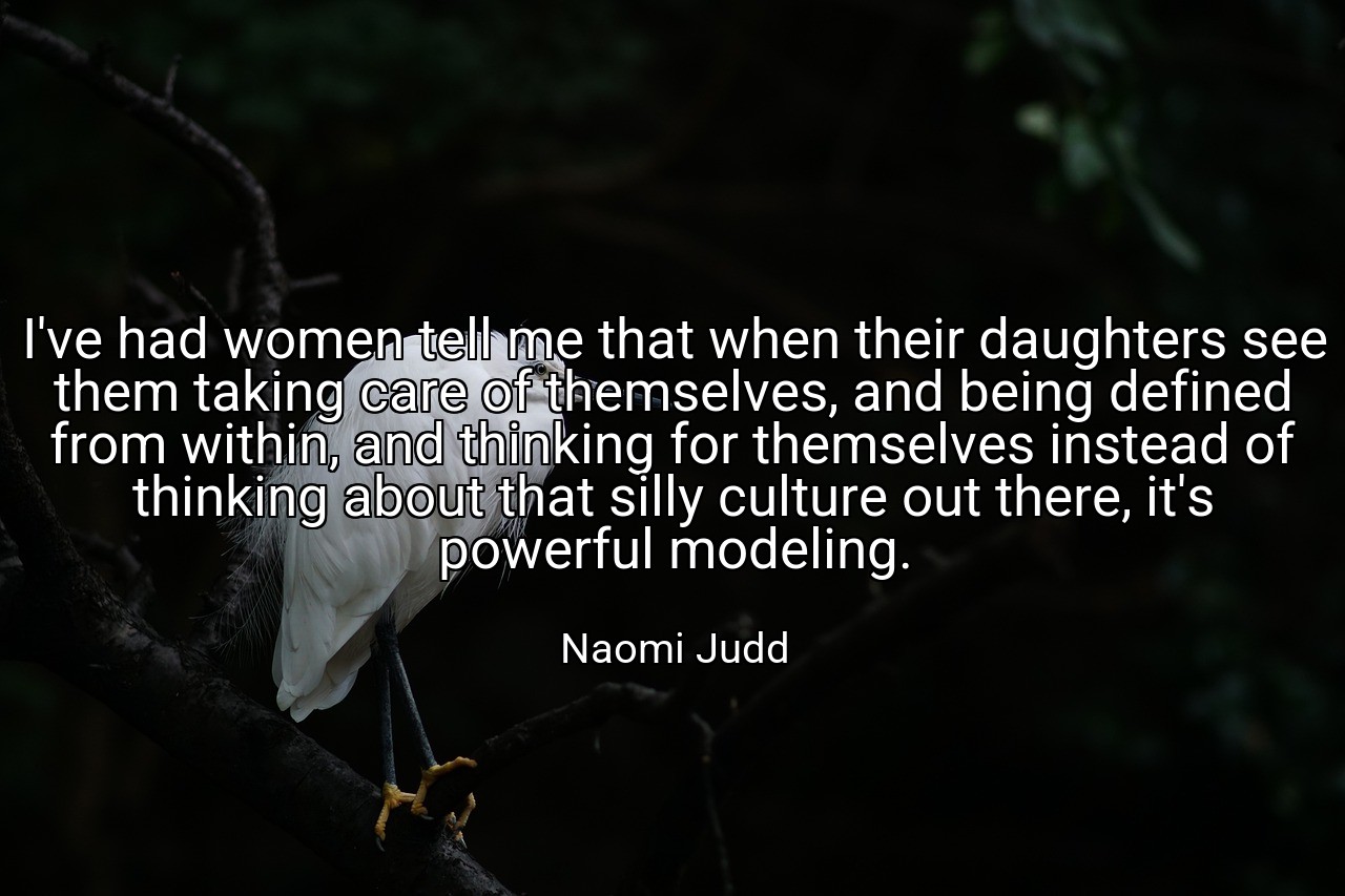 I've had women tell me that when their daughters see them taking care of themselves, and being defined from within, and thinking for themselves instead of thinking about that silly culture out there, it's powerful modeling. - Naomi Judd