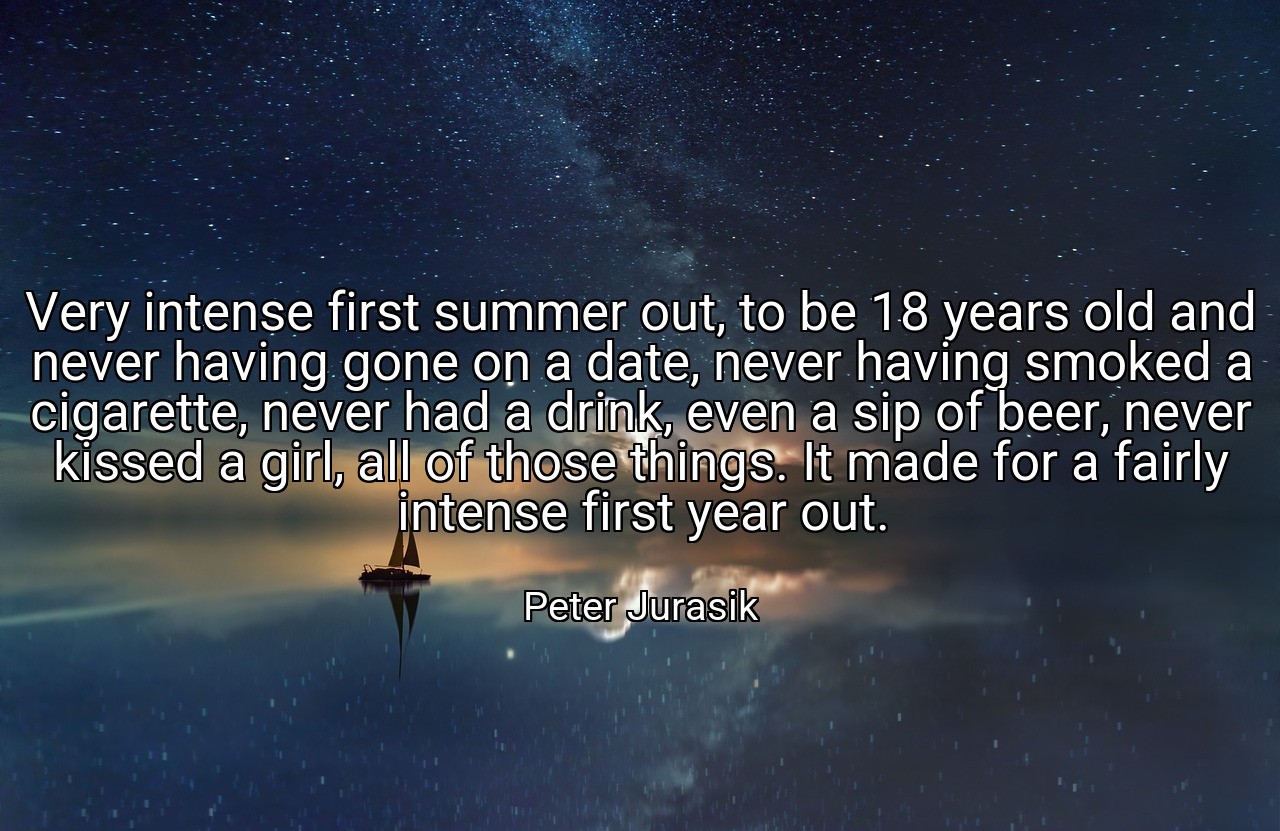 Very intense first summer out, to be 18 years old and never having gone on a date, never having smoked a cigarette, never had a drink, even a sip of beer, never kissed a girl, all of those things. It made for a fairly intense first year out. - Peter Jurasik