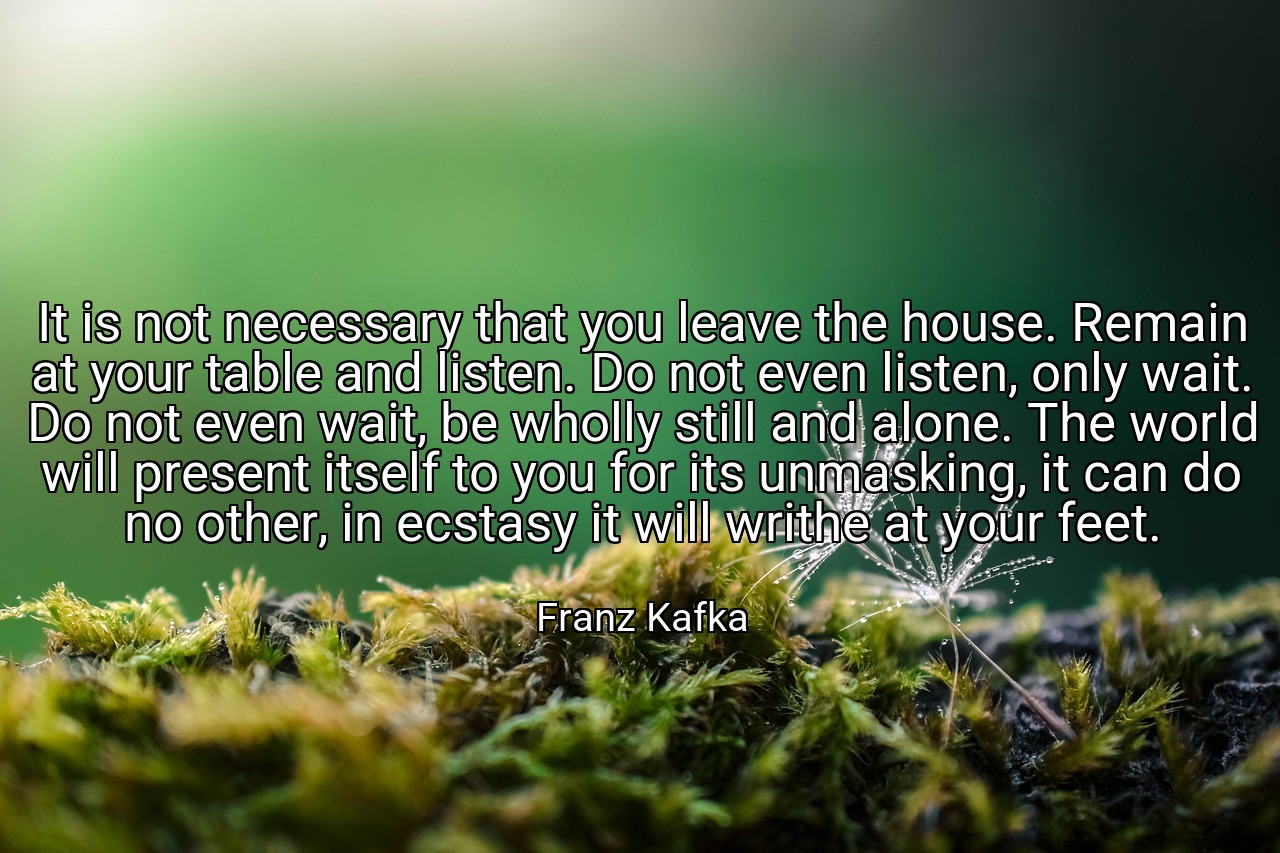 It is not necessary that you leave the house. Remain at your table and listen. Do not even listen, only wait. Do not even wait, be wholly still and alone. The world will present itself to you for its unmasking, it can do no other, in ecstasy it will writhe at your feet. - Franz Kafka