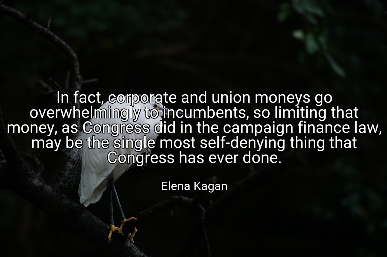 In fact, corporate and union moneys go overwhelmingly to incumbents, so limiting that money, as Congress did in the campaign finance law, may be the single most self-denying thing that Congress has ever done. - Elena Kagan