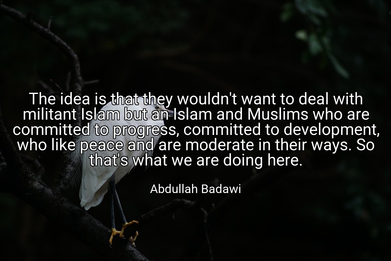 The idea is that they wouldn't want to deal with militant Islam but an Islam and Muslims who are committed to progress, committed to development, who like peace and are moderate in their ways. So that's what we are doing here. - Abdullah Badawi