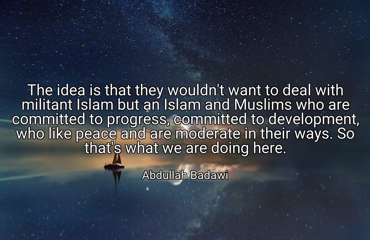 The idea is that they wouldn't want to deal with militant Islam but an Islam and Muslims who are committed to progress, committed to development, who like peace and are moderate in their ways. So that's what we are doing here. - Abdullah Badawi