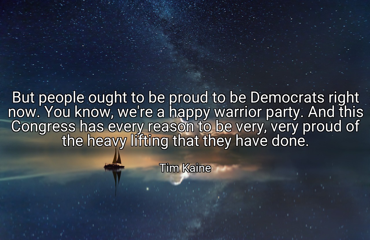 But people ought to be proud to be Democrats right now. You know, we're a happy warrior party. And this Congress has every reason to be very, very proud of the heavy lifting that they have done. - Tim Kaine