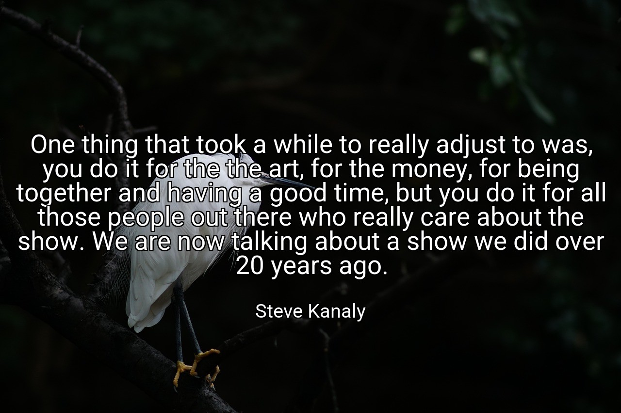 One thing that took a while to really adjust to was, you do it for the the art, for the money, for being together and having a good time, but you do it for all those people out there who really care about the show. We are now talking about a show we did over 20 years ago. - Steve Kanaly
