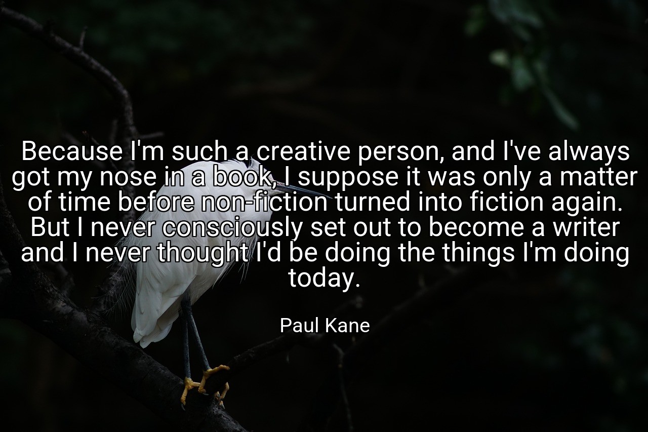 Because I'm such a creative person, and I've always got my nose in a book, I suppose it was only a matter of time before non-fiction turned into fiction again. But I never consciously set out to become a writer and I never thought I'd be doing the things I'm doing today. - Paul Kane