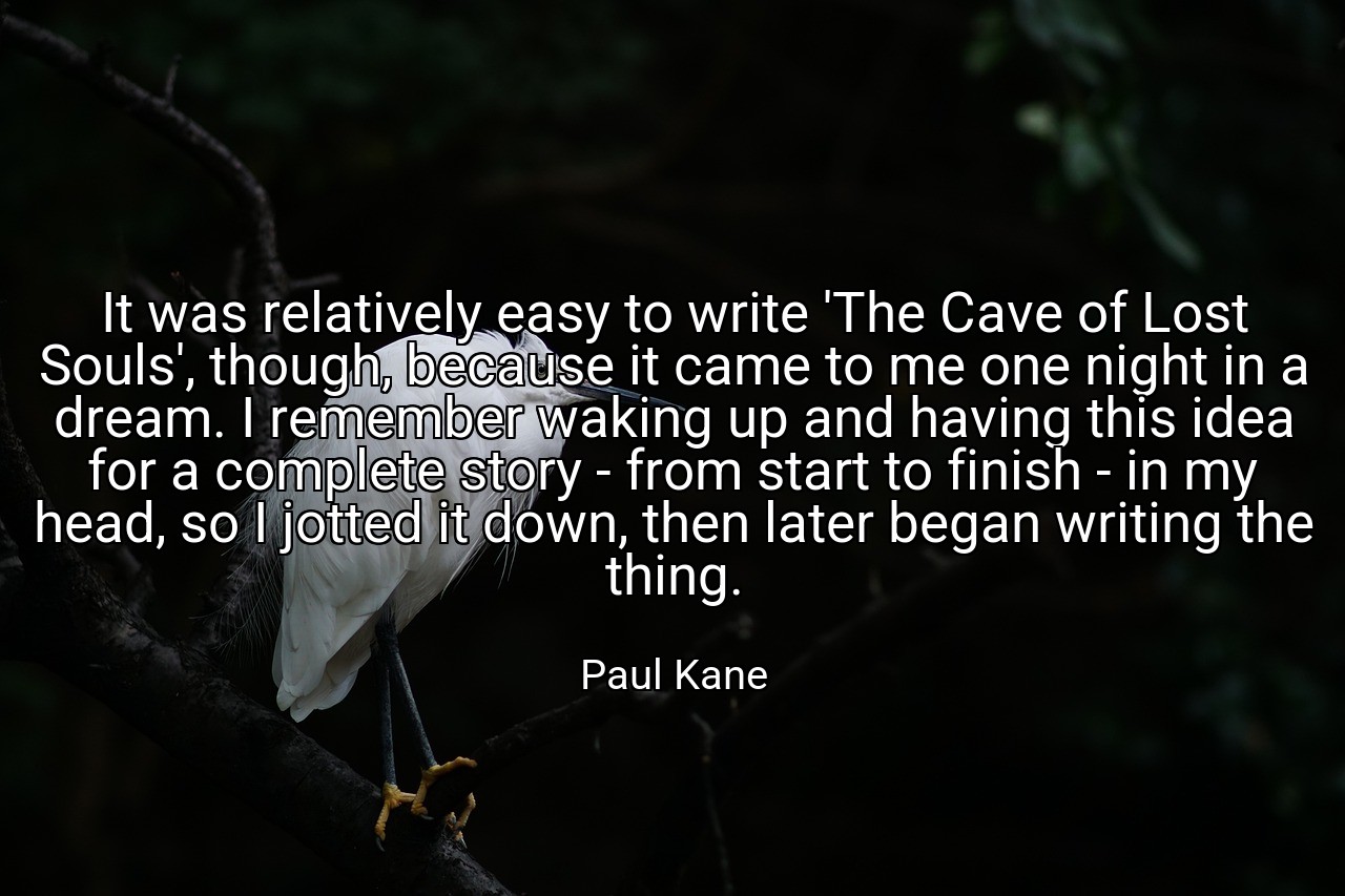 It was relatively easy to write 'The Cave of Lost Souls', though, because it came to me one night in a dream. I remember waking up and having this idea for a complete story - from start to finish - in my head, so I jotted it down, then later began writing the thing. - Paul Kane