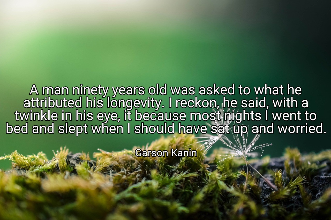 A man ninety years old was asked to what he attributed his longevity. I reckon, he said, with a twinkle in his eye, it because most nights I went to bed and slept when I should have sat up and worried. - Garson Kanin