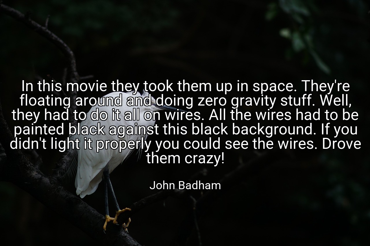 In this movie they took them up in space. They're floating around and doing zero gravity stuff. Well, they had to do it all on wires. All the wires had to be painted black against this black background. If you didn't light it properly you could see the wires. Drove them crazy! - John Badham
