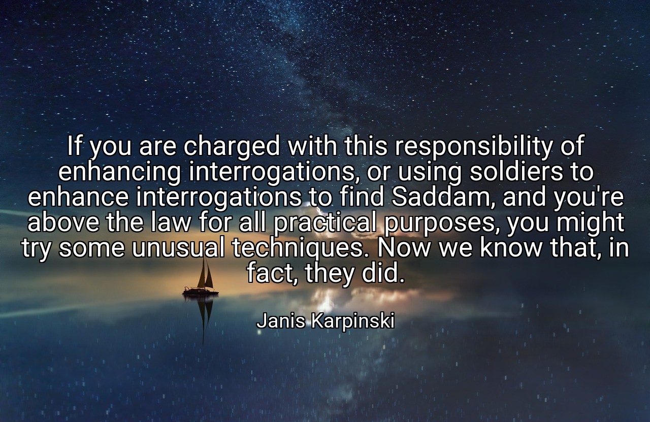 If you are charged with this responsibility of enhancing interrogations, or using soldiers to enhance interrogations to find Saddam, and you're above the law for all practical purposes, you might try some unusual techniques. Now we know that, in fact, they did. - Janis Karpinski