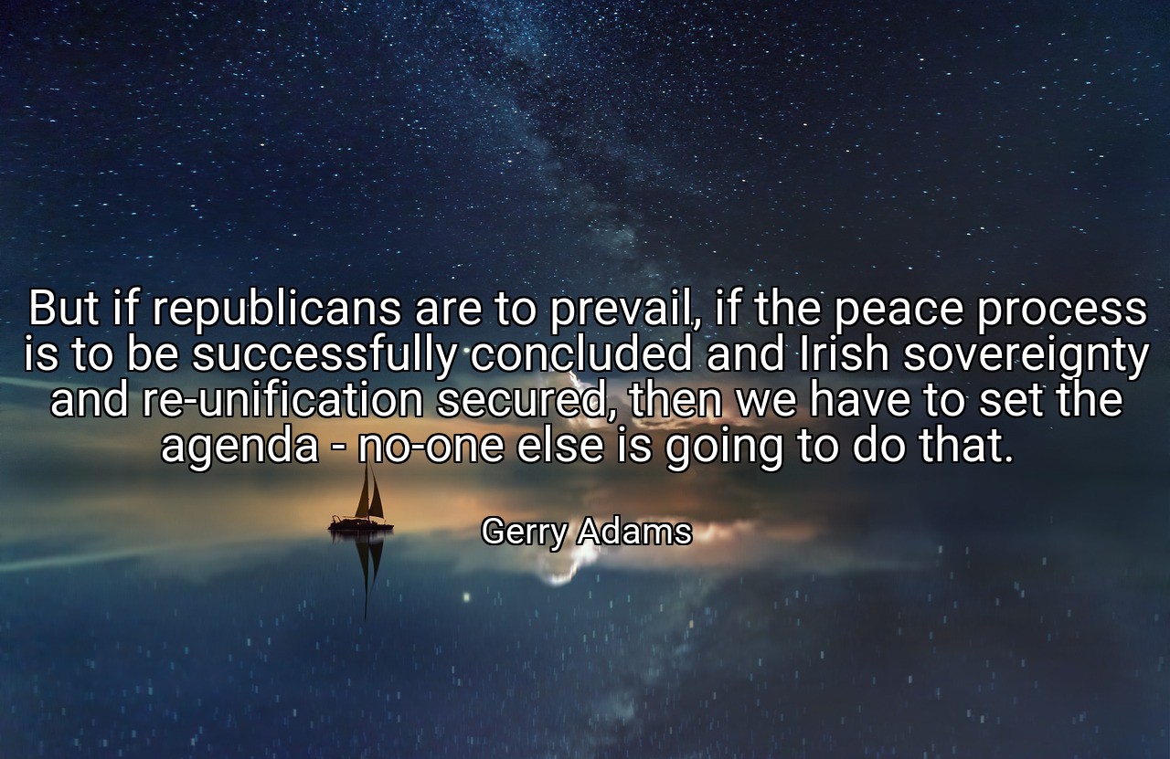 But if republicans are to prevail, if the peace process is to be successfully concluded and Irish sovereignty and re-unification secured, then we have to set the agenda - no-one else is going to do that. - Gerry Adams