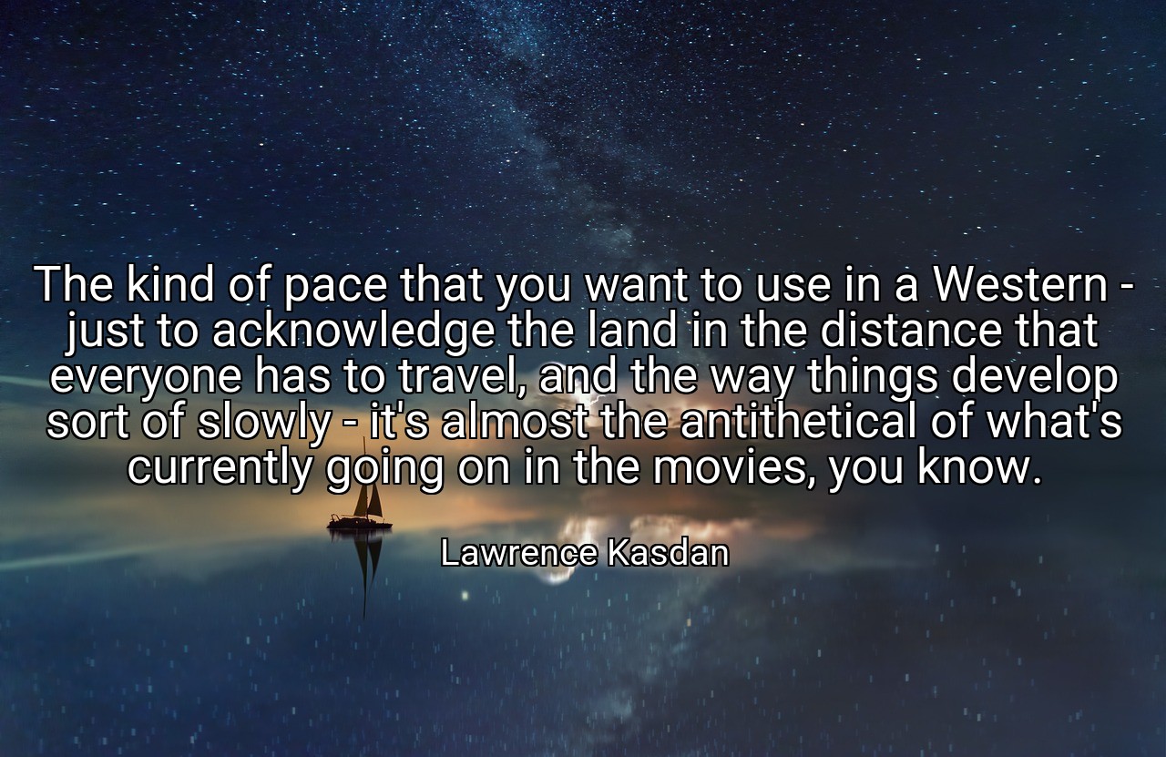 The kind of pace that you want to use in a Western - just to acknowledge the land in the distance that everyone has to travel, and the way things develop sort of slowly - it's almost the antithetical of what's currently going on in the movies, you know. - Lawrence Kasdan
