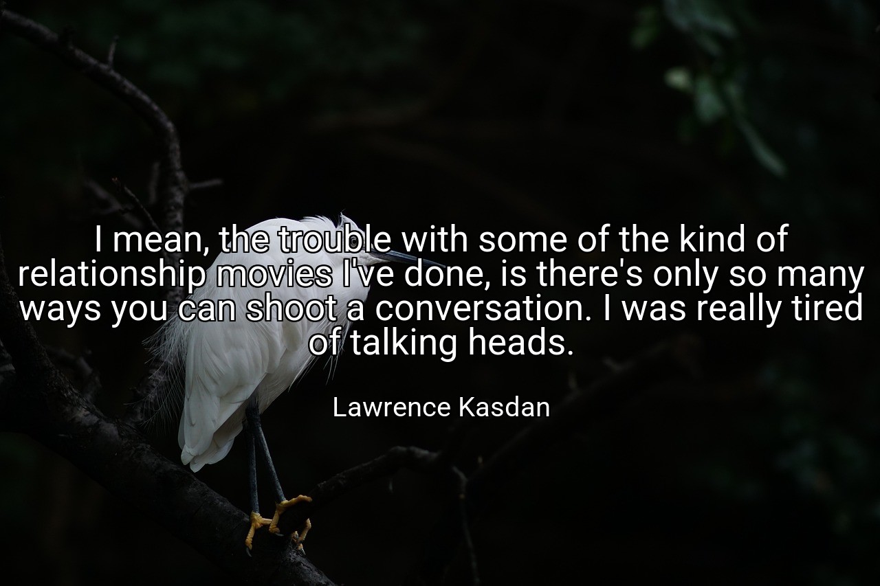 I mean, the trouble with some of the kind of relationship movies I've done, is there's only so many ways you can shoot a conversation. I was really tired of talking heads. - Lawrence Kasdan