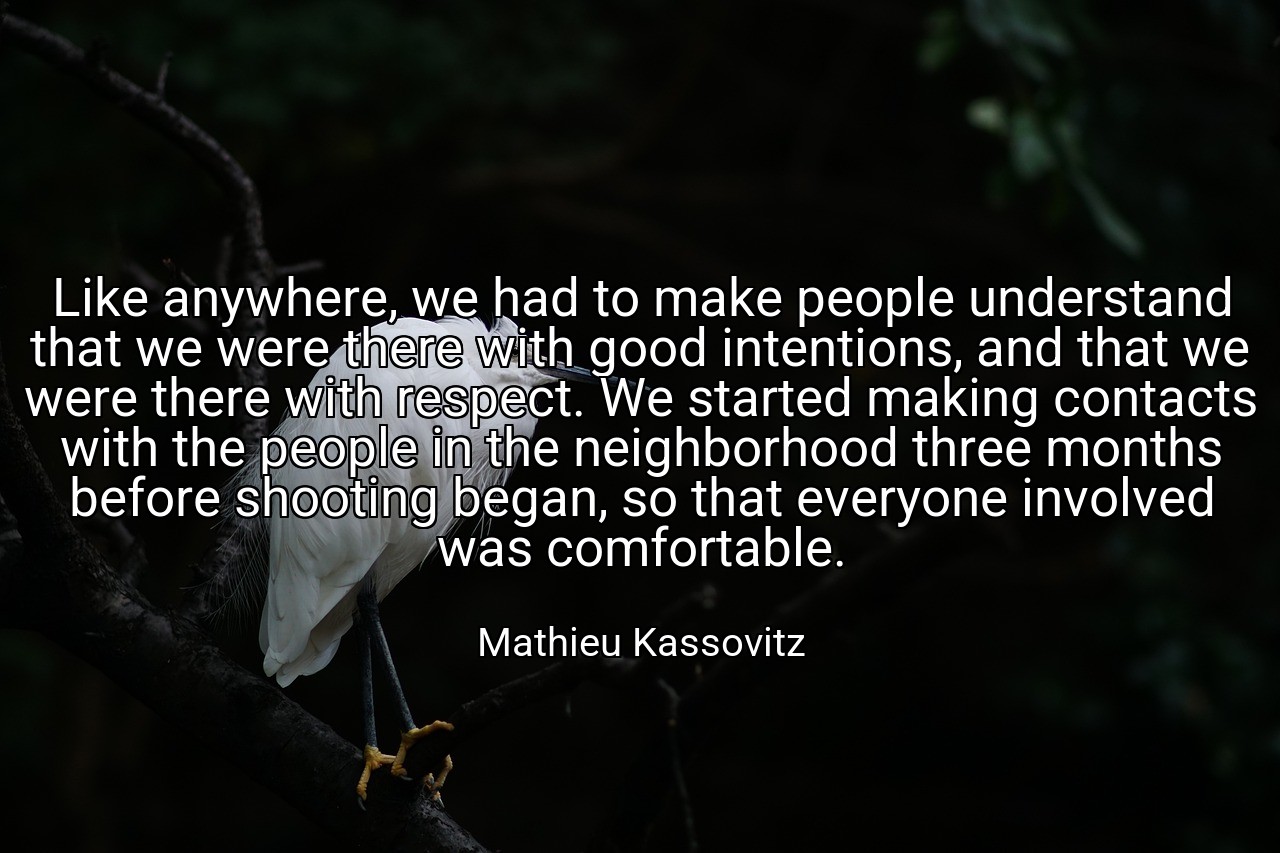 Like anywhere, we had to make people understand that we were there with good intentions, and that we were there with respect. We started making contacts with the people in the neighborhood three months before shooting began, so that everyone involved was comfortable. - Mathieu Kassovitz