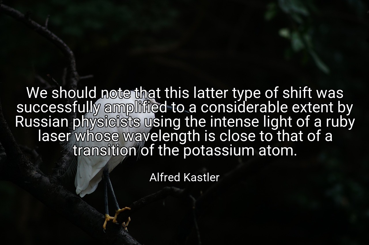 We should note that this latter type of shift was successfully amplified to a considerable extent by Russian physicists using the intense light of a ruby laser whose wavelength is close to that of a transition of the potassium atom. - Alfred Kastler