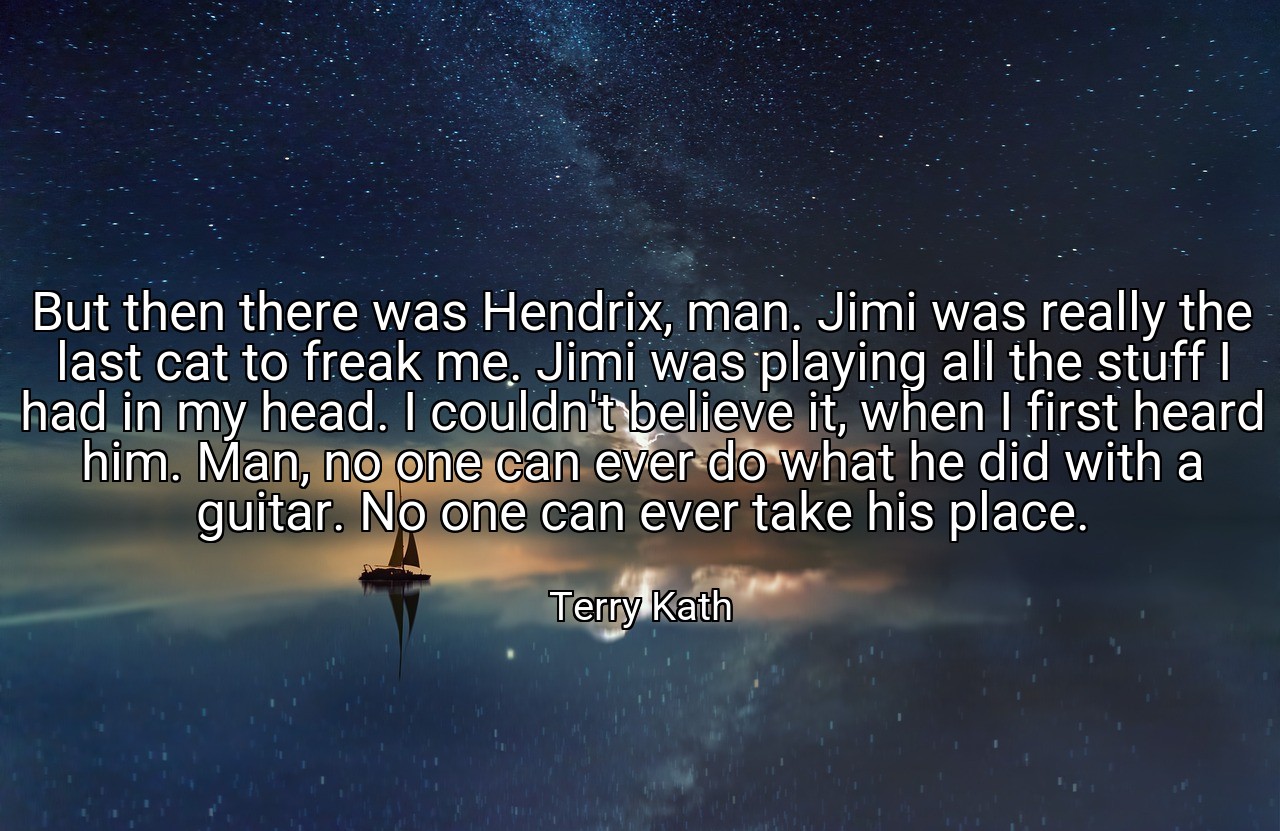 But then there was Hendrix, man. Jimi was really the last cat to freak me. Jimi was playing all the stuff I had in my head. I couldn't believe it, when I first heard him. Man, no one can ever do what he did with a guitar. No one can ever take his place. - Terry Kath
