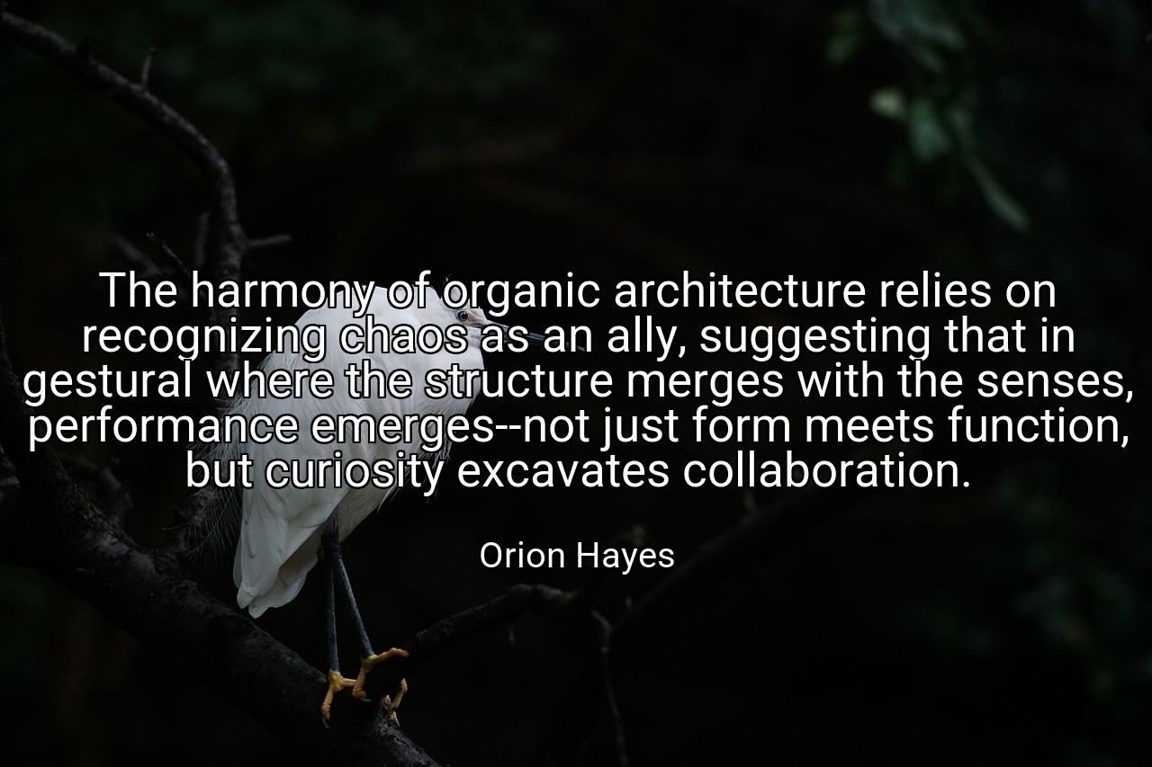 The harmony of organic architecture relies on recognizing chaos as an ally, suggesting that in gestural where the structure merges with the senses, performance emerges--not just form meets function, but curiosity excavates collaboration. - Orion Hayes