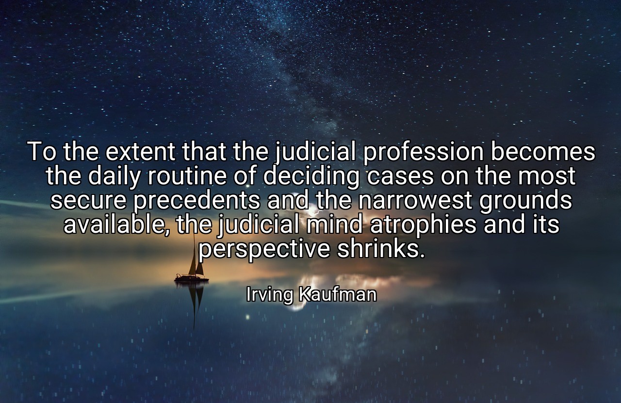To the extent that the judicial profession becomes the daily routine of deciding cases on the most secure precedents and the narrowest grounds available, the judicial mind atrophies and its perspective shrinks. - Irving Kaufman