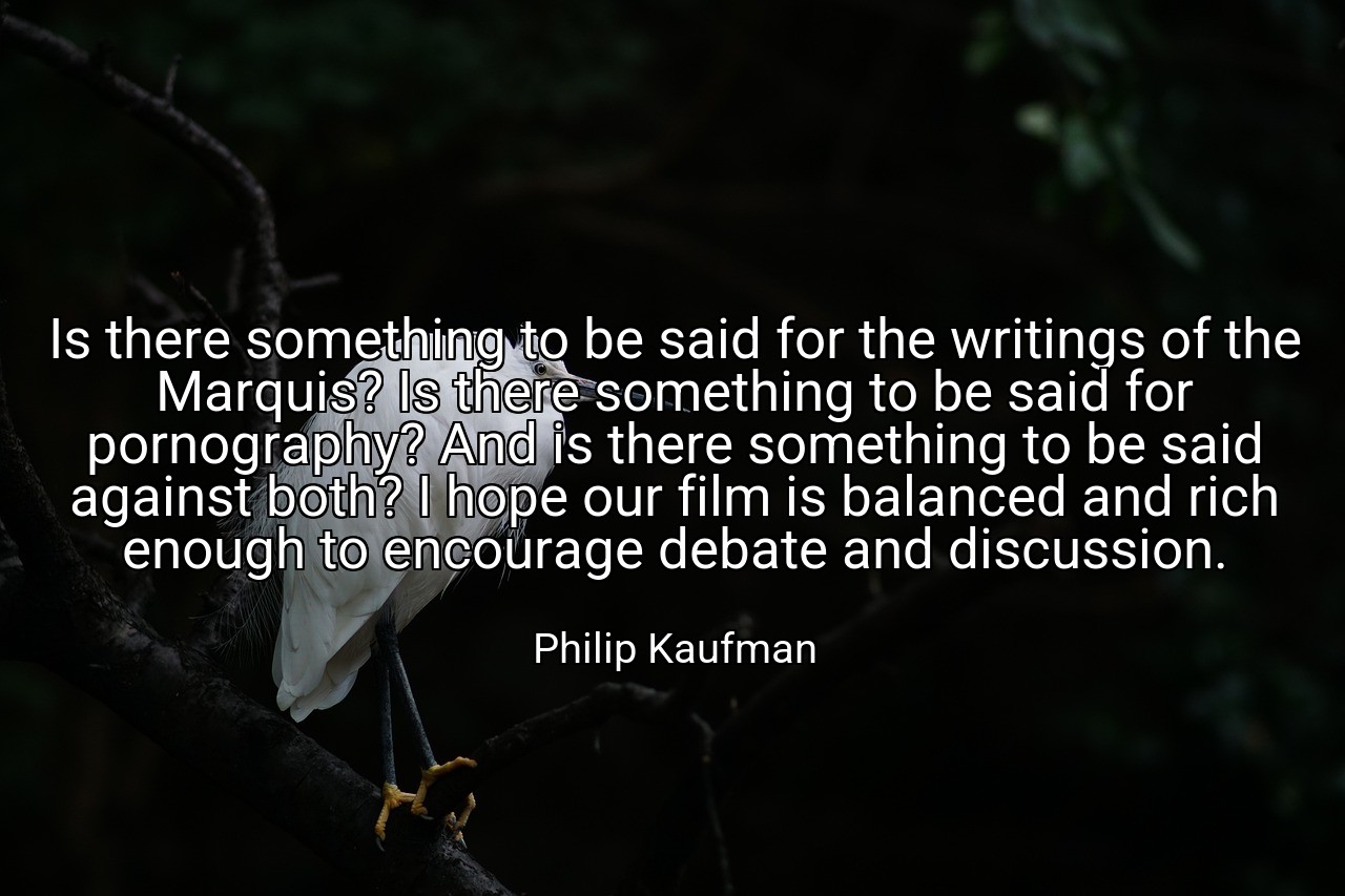 Is there something to be said for the writings of the Marquis? Is there something to be said for pornography? And is there something to be said against both? I hope our film is balanced and rich enough to encourage debate and discussion. - Philip Kaufman