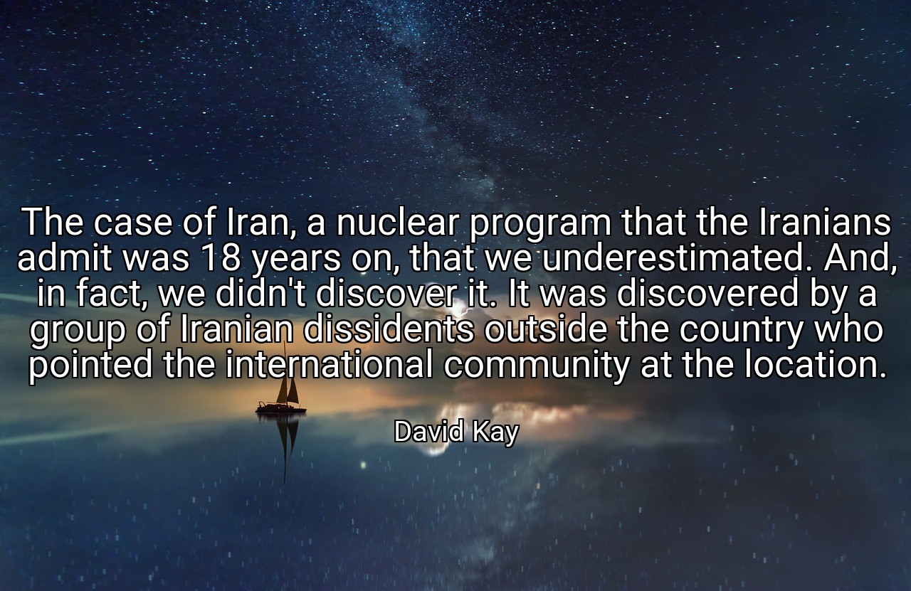 The case of Iran, a nuclear program that the Iranians admit was 18 years on, that we underestimated. And, in fact, we didn't discover it. It was discovered by a group of Iranian dissidents outside the country who pointed the international community at the location. - David Kay