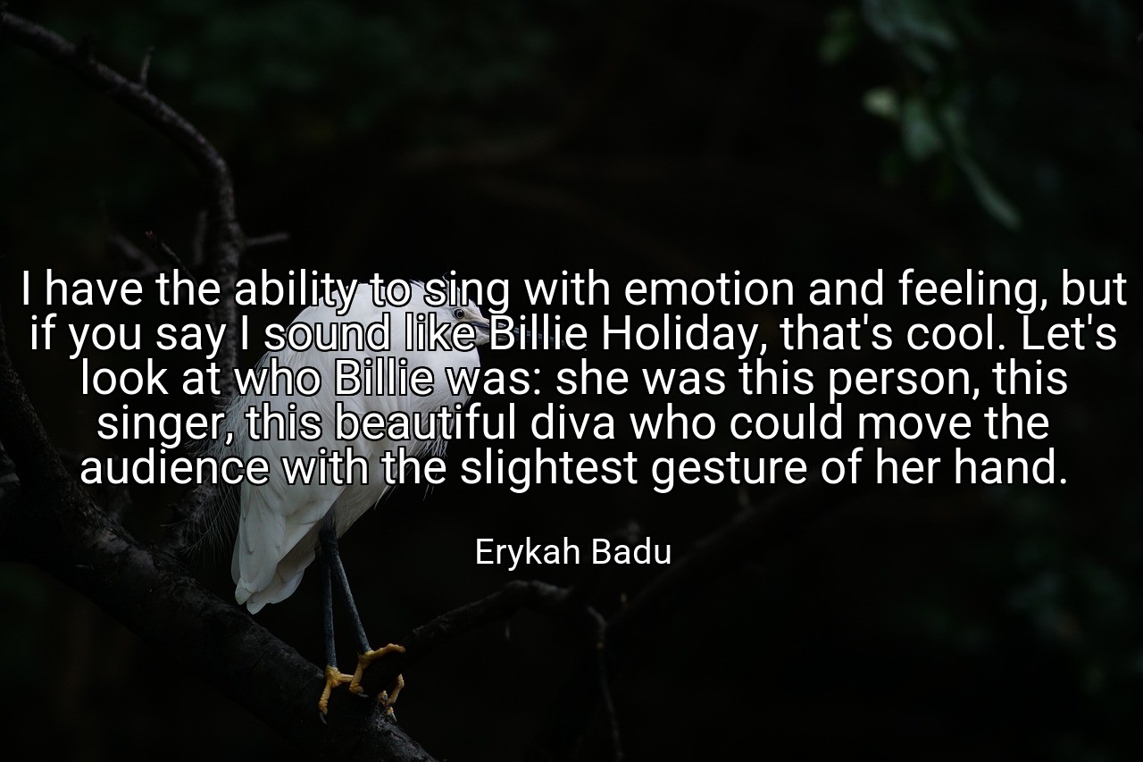 I have the ability to sing with emotion and feeling, but if you say I sound like Billie Holiday, that's cool. Let's look at who Billie was: she was this person, this singer, this beautiful diva who could move the audience with the slightest gesture of her hand. - Erykah Badu