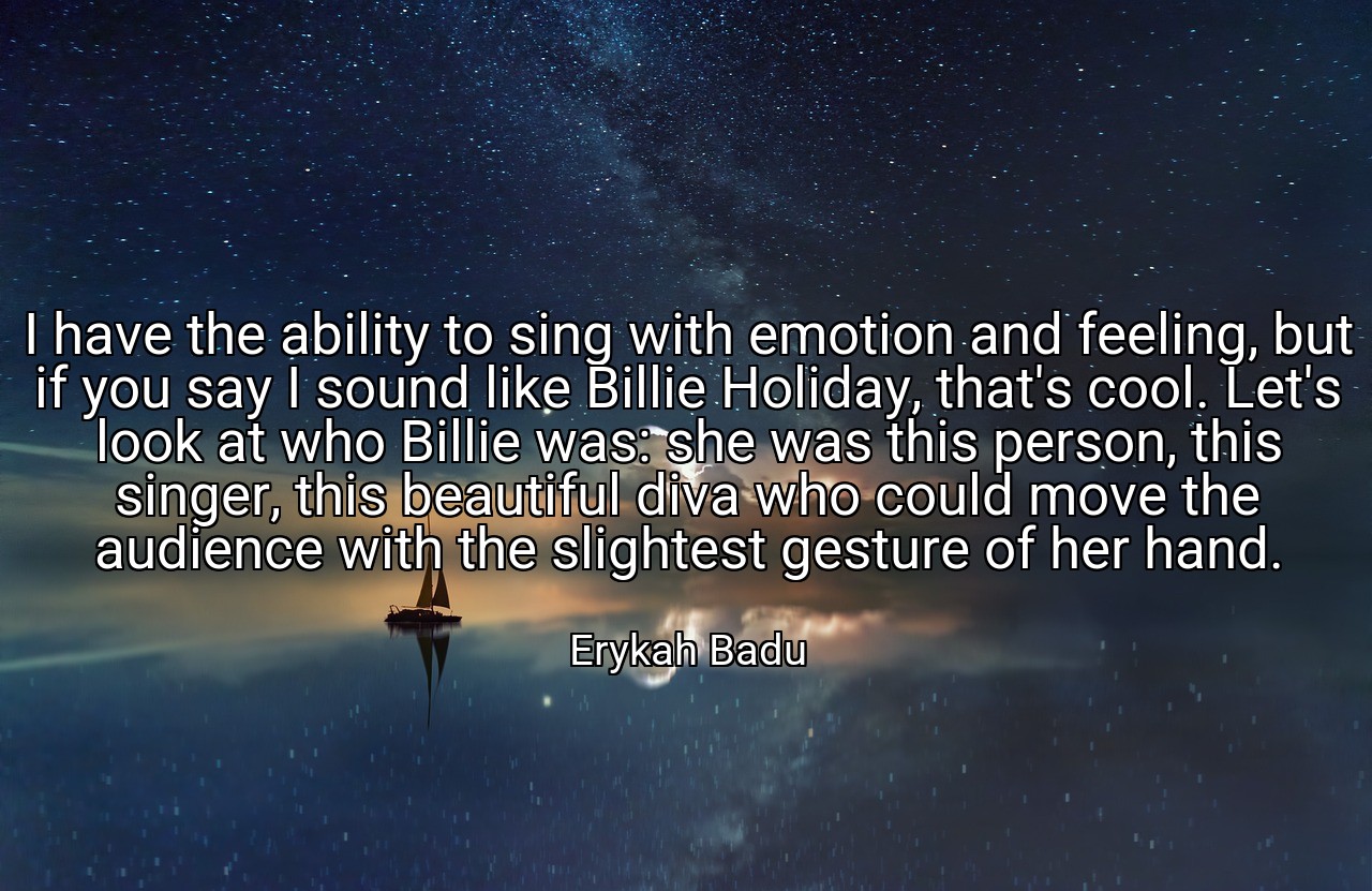 I have the ability to sing with emotion and feeling, but if you say I sound like Billie Holiday, that's cool. Let's look at who Billie was: she was this person, this singer, this beautiful diva who could move the audience with the slightest gesture of her hand. - Erykah Badu