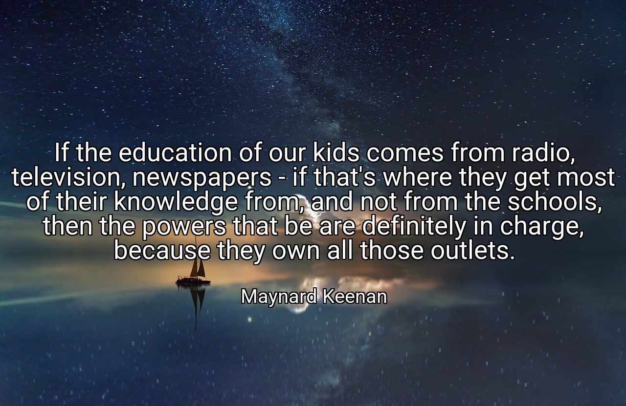 If the education of our kids comes from radio, television, newspapers - if that's where they get most of their knowledge from, and not from the schools, then the powers that be are definitely in charge, because they own all those outlets. - Maynard Keenan