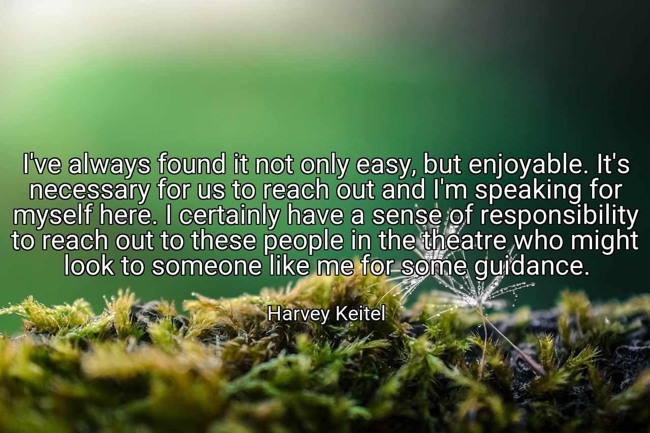 I've always found it not only easy, but enjoyable. It's necessary for us to reach out and I'm speaking for myself here. I certainly have a sense of responsibility to reach out to these people in the theatre who might look to someone like me for some guidance. - Harvey Keitel