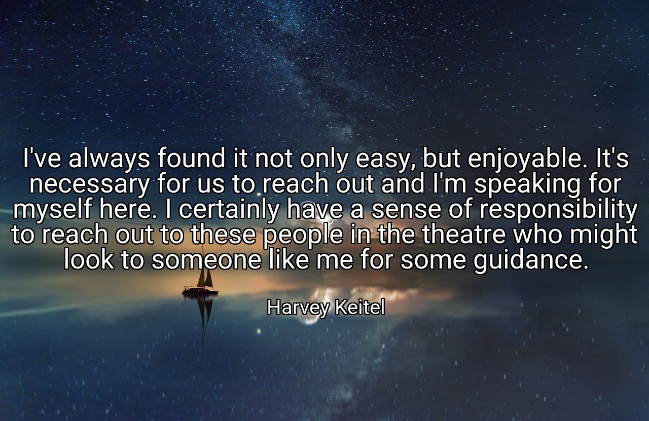 I've always found it not only easy, but enjoyable. It's necessary for us to reach out and I'm speaking for myself here. I certainly have a sense of responsibility to reach out to these people in the theatre who might look to someone like me for some guidance. - Harvey Keitel
