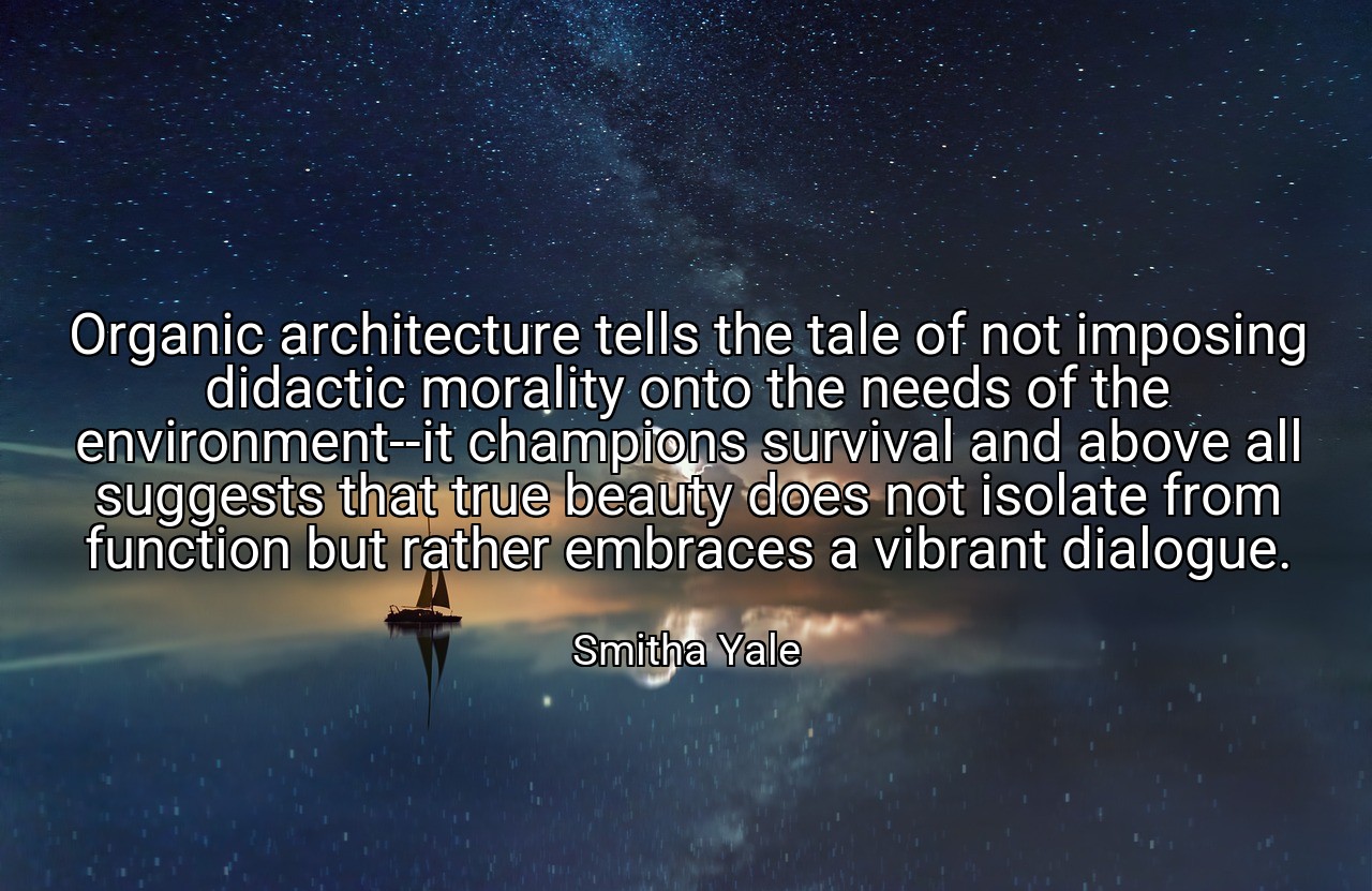 Organic architecture tells the tale of not imposing didactic morality onto the needs of the environment--it champions survival and above all suggests that true beauty does not isolate from function but rather embraces a vibrant dialogue. - Smitha Yale