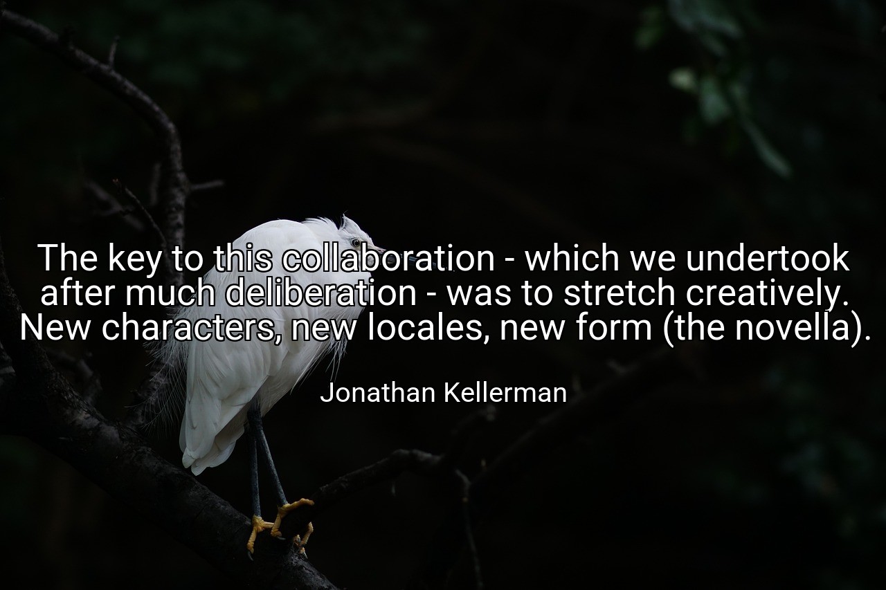 The key to this collaboration - which we undertook after much deliberation - was to stretch creatively. New characters, new locales, new form (the novella). - Jonathan Kellerman