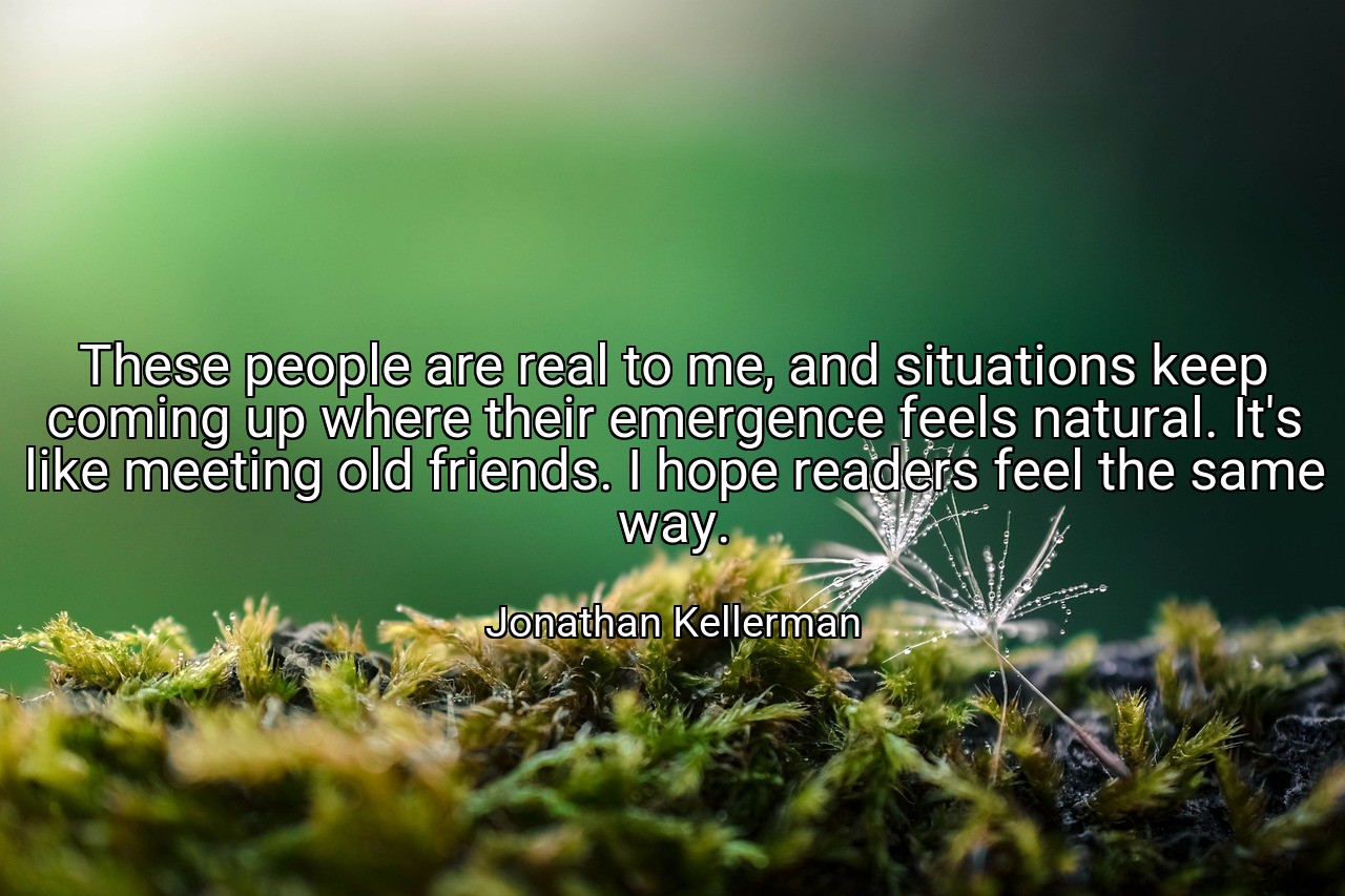 These people are real to me, and situations keep coming up where their emergence feels natural. It's like meeting old friends. I hope readers feel the same way. - Jonathan Kellerman