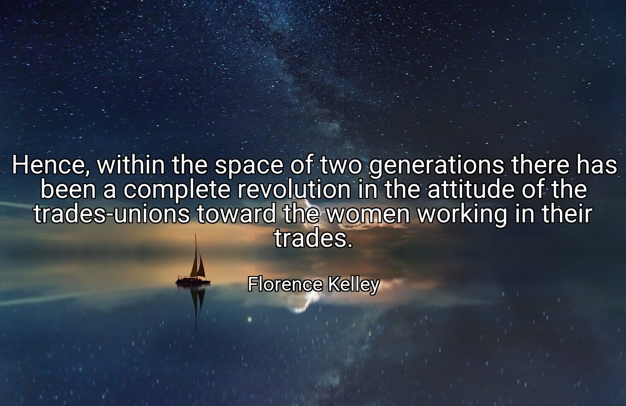 Hence, within the space of two generations there has been a complete revolution in the attitude of the trades-unions toward the women working in their trades. - Florence Kelley