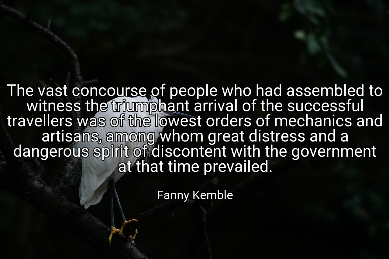 The vast concourse of people who had assembled to witness the triumphant arrival of the successful travellers was of the lowest orders of mechanics and artisans, among whom great distress and a dangerous spirit of discontent with the government at that time prevailed. - Fanny Kemble
