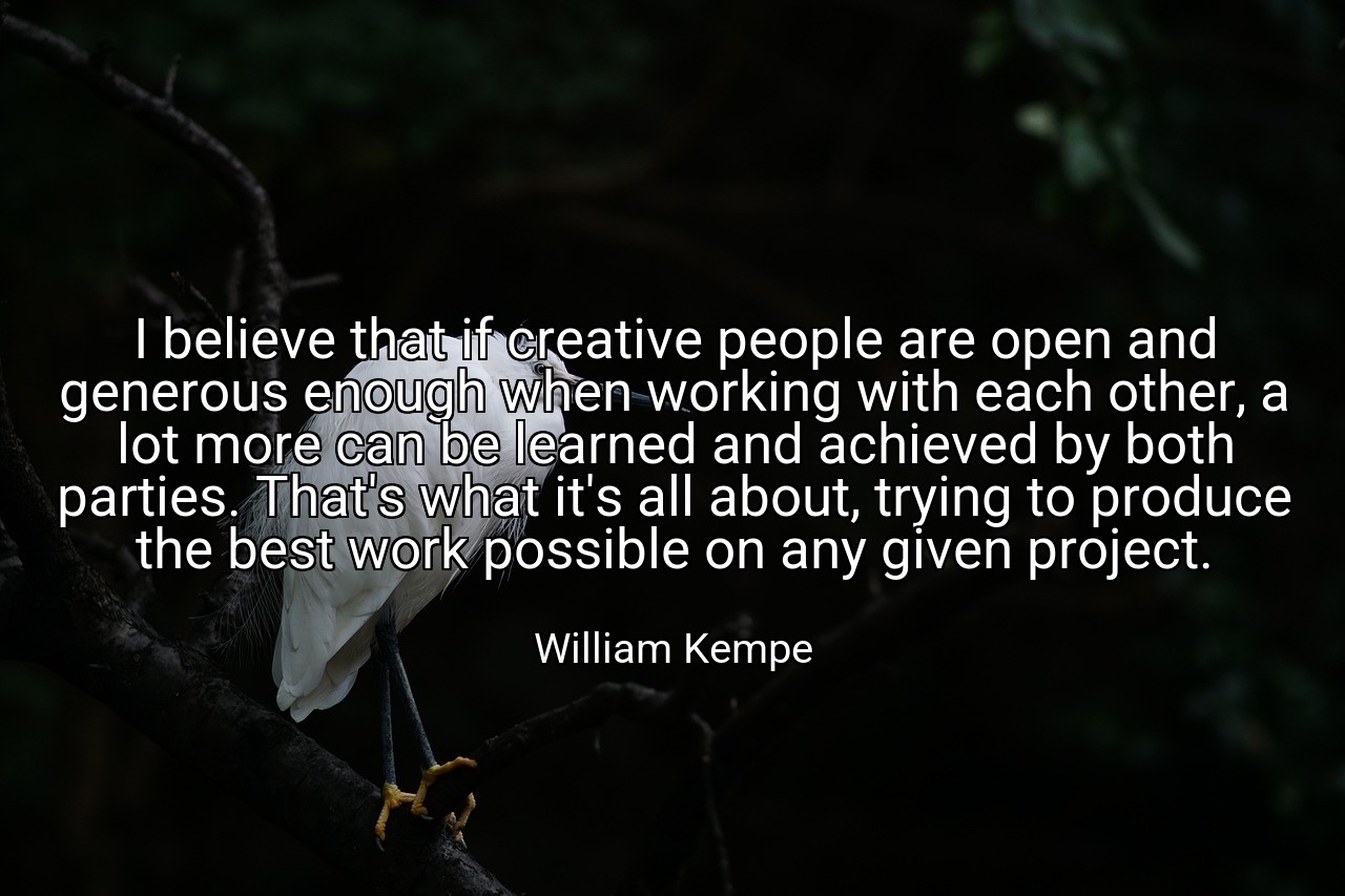 I believe that if creative people are open and generous enough when working with each other, a lot more can be learned and achieved by both parties. That's what it's all about, trying to produce the best work possible on any given project. - William Kempe