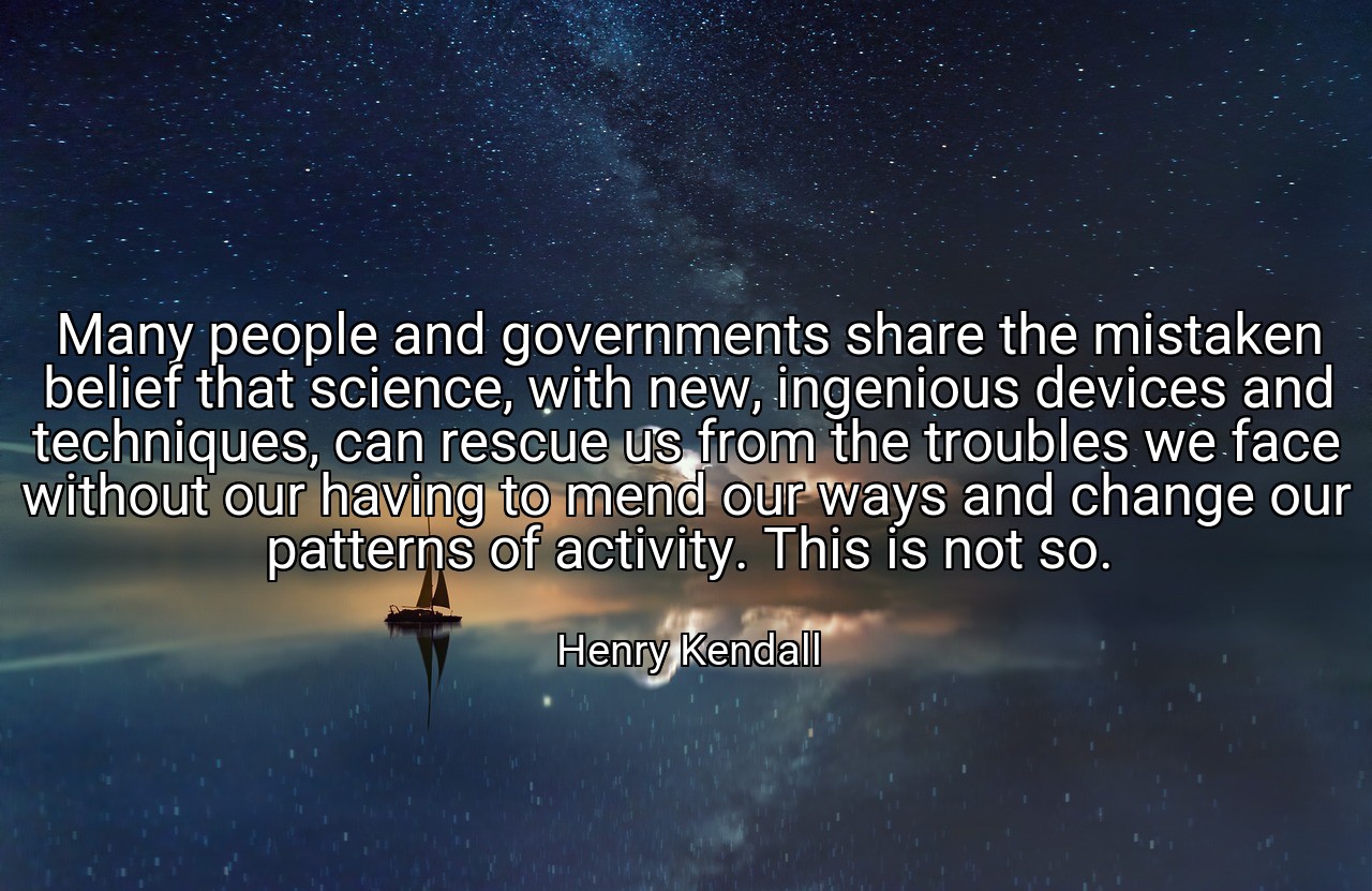 Many people and governments share the mistaken belief that science, with new, ingenious devices and techniques, can rescue us from the troubles we face without our having to mend our ways and change our patterns of activity. This is not so. - Henry Kendall