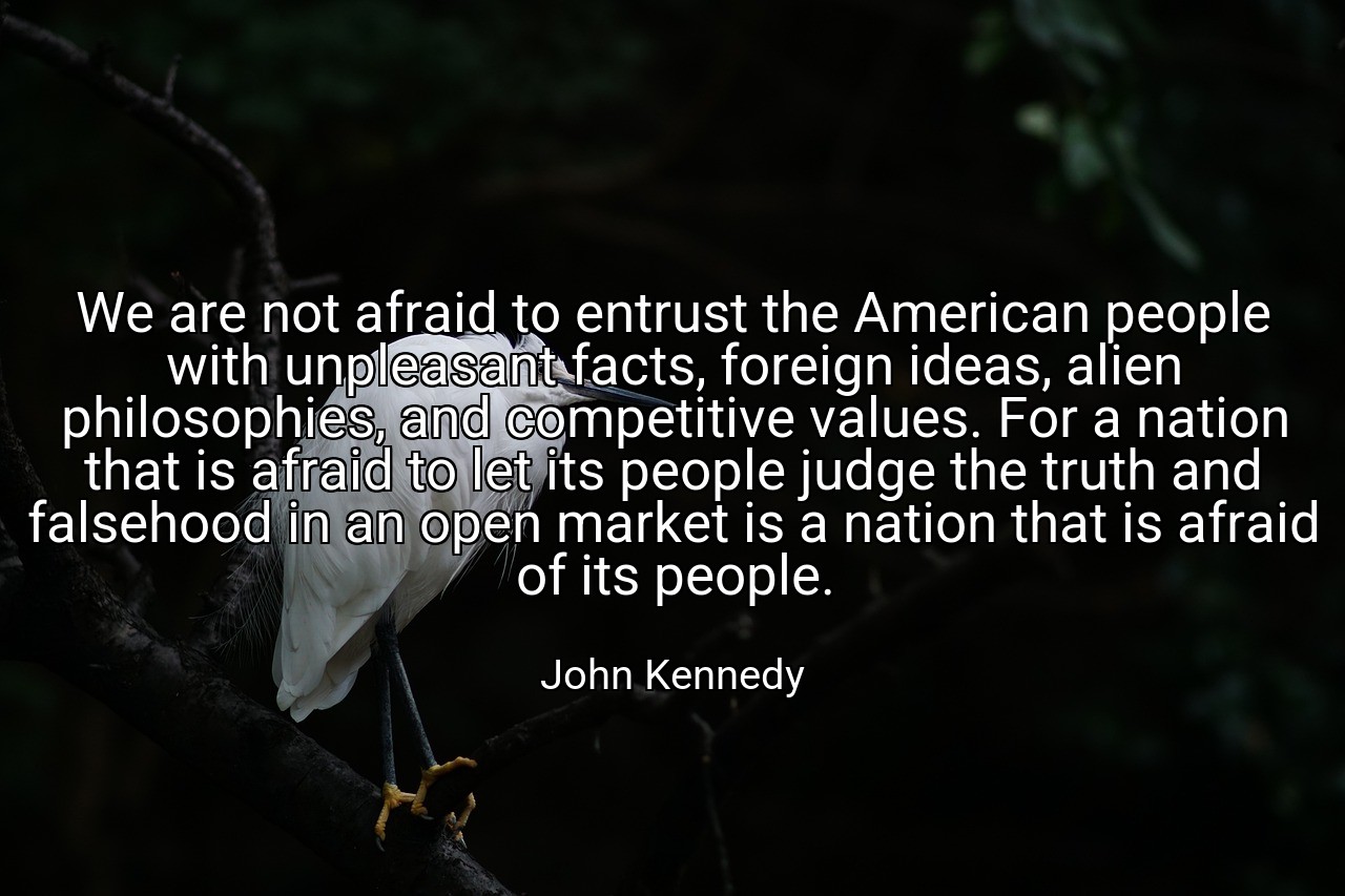 We are not afraid to entrust the American people with unpleasant facts, foreign ideas, alien philosophies, and competitive values. For a nation that is afraid to let its people judge the truth and falsehood in an open market is a nation that is afraid of its people. - John Kennedy