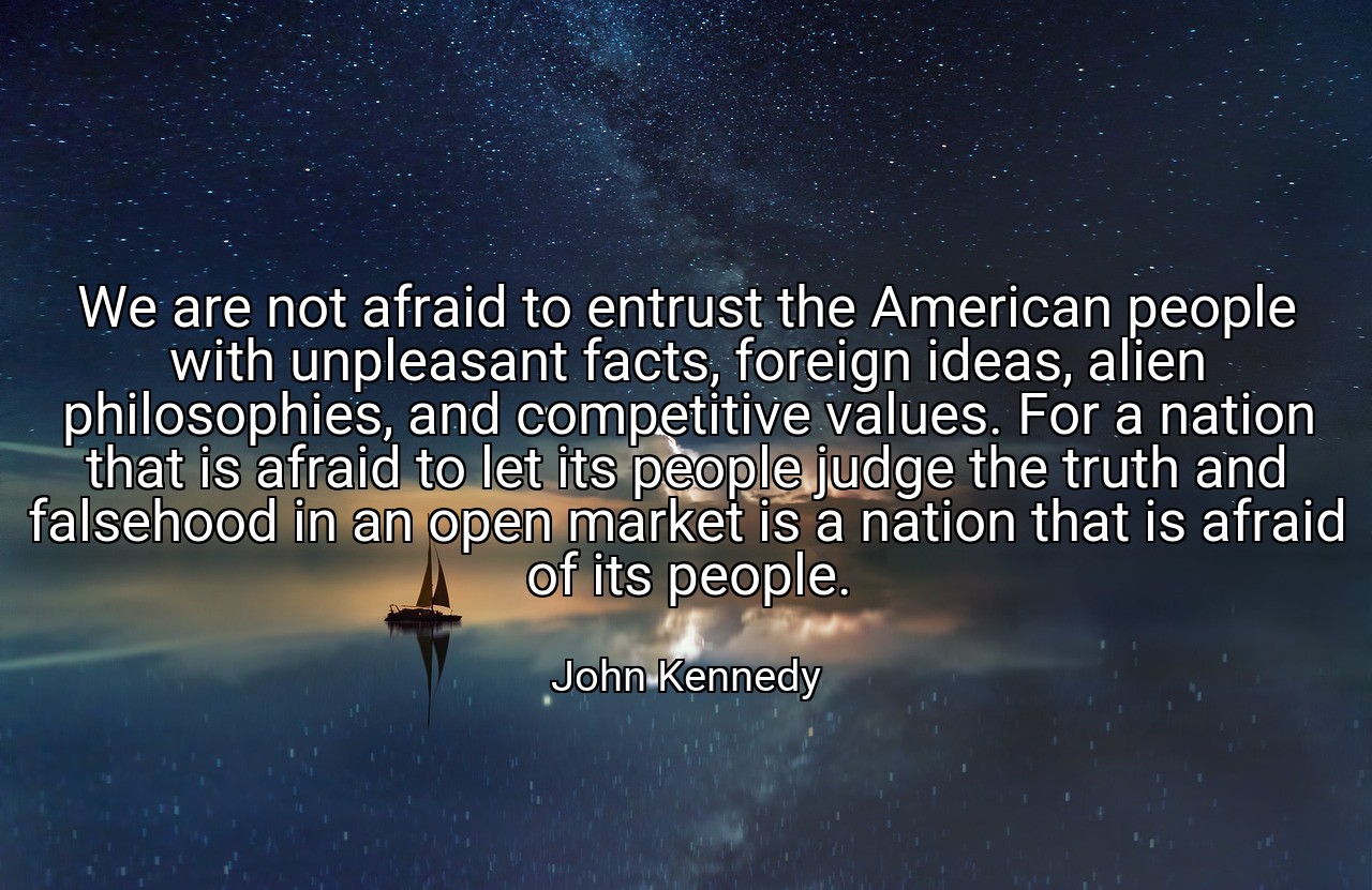 We are not afraid to entrust the American people with unpleasant facts, foreign ideas, alien philosophies, and competitive values. For a nation that is afraid to let its people judge the truth and falsehood in an open market is a nation that is afraid of its people. - John Kennedy