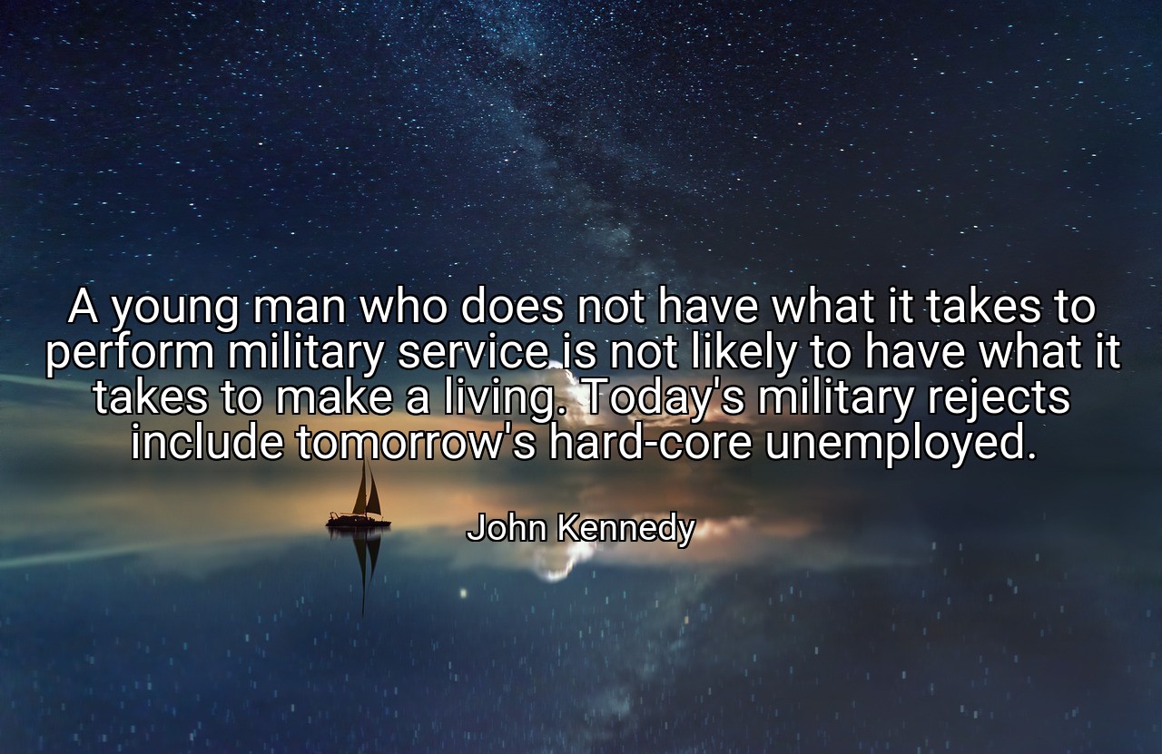 A young man who does not have what it takes to perform military service is not likely to have what it takes to make a living. Today's military rejects include tomorrow's hard-core unemployed. - John Kennedy