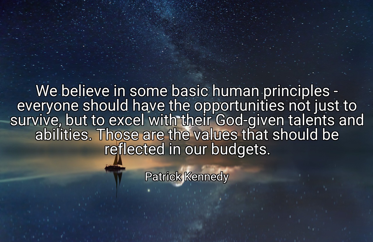 We believe in some basic human principles - everyone should have the opportunities not just to survive, but to excel with their God-given talents and abilities. Those are the values that should be reflected in our budgets. - Patrick Kennedy
